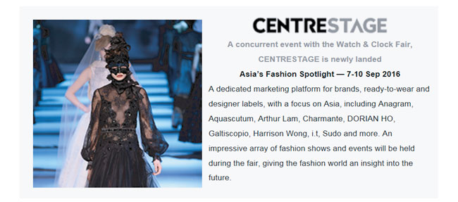 Centrestage: A concurrent event with the Watch & Clock Fair 7-10/9, 2016. A dedicated marketing platform for brands, ready-to-wear and designer labels, with a focus on Asia, including Anagram, Aquascutum, Arthur Lam, Charmante, DORIAN HO, Galtiscopio, Harrison Wong, i.t, Sudo and more.