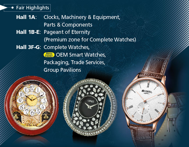 Fair Highlights. Hall 1A: Clocks, Machinery & Equipment, Parts & Components. Hall 1B-E: Pagenant of Eternity (Premium zone for Complete Watches). Hall 3F-G: Complete Watches, New zone - OEM Smart Watches, Packaging, Trade Services, Group Pavilions